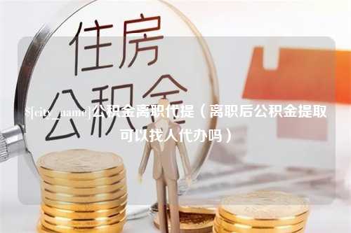 平凉公积金离职代提（离职后公积金提取可以找人代办吗）